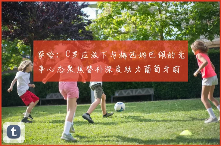 萨哈：C罗应放下与梅西姆巴佩的竞争心态聚焦替补深度助力葡萄牙前行