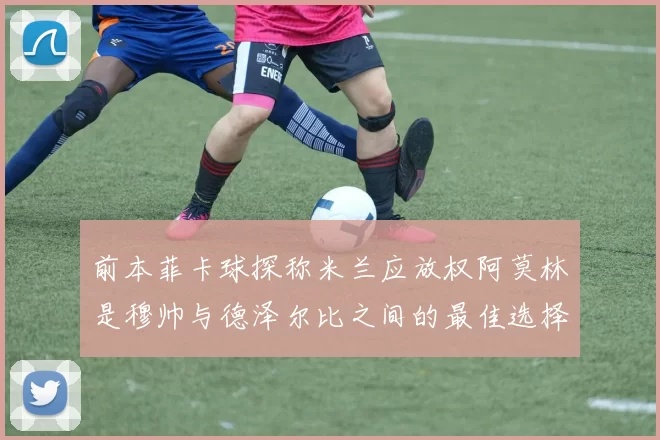前本菲卡球探称米兰应放权阿莫林是穆帅与德泽尔比之间的最佳选择