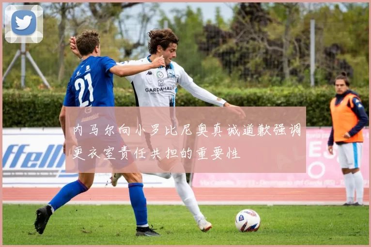 内马尔向小罗比尼奥真诚道歉强调更衣室责任共担的重要性