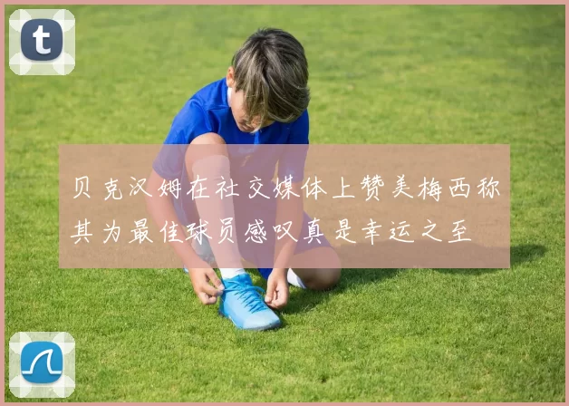 贝克汉姆在社交媒体上赞美梅西称其为最佳球员感叹真是幸运之至