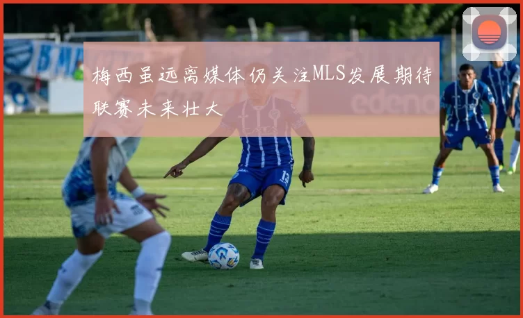 梅西虽远离媒体仍关注MLS发展期待联赛未来壮大