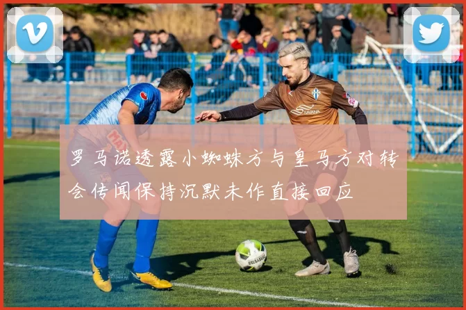 罗马诺透露小蜘蛛方与皇马方对转会传闻保持沉默未作直接回应