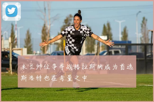 米兰帅位争夺战格拉斯纳成为首选斯洛特也在考量之中