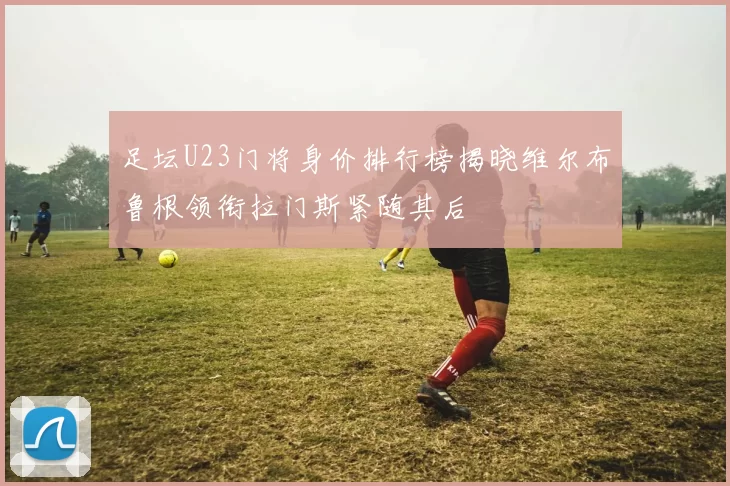 足坛U23门将身价排行榜揭晓维尔布鲁根领衔拉门斯紧随其后