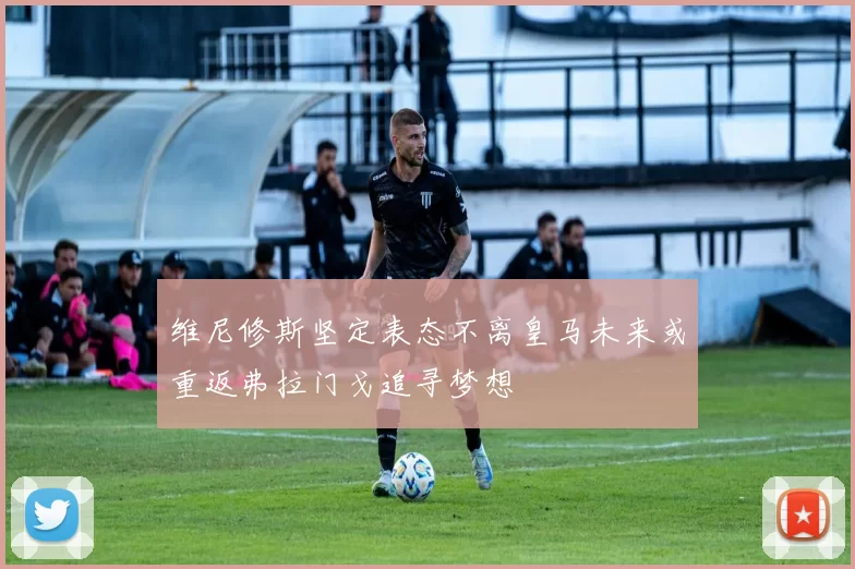 维尼修斯坚定表态不离皇马未来或重返弗拉门戈追寻梦想