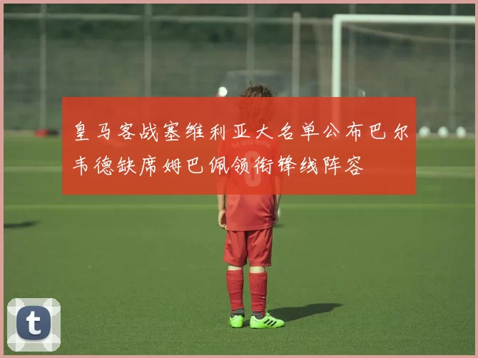 皇马客战塞维利亚大名单公布巴尔韦德缺席姆巴佩领衔锋线阵容