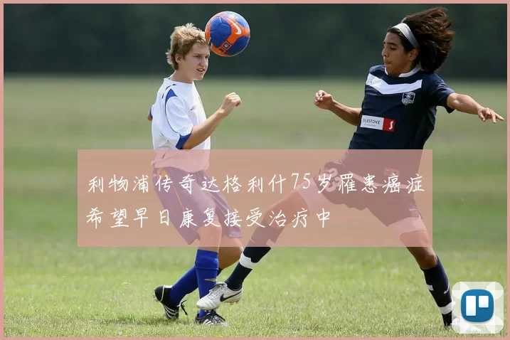 利物浦传奇达格利什75岁罹患癌症希望早日康复接受治疗中